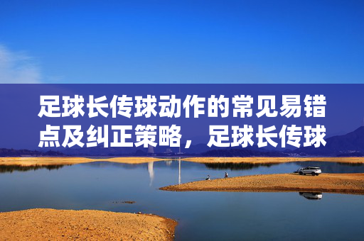 足球长传球动作的常见易错点及纠正策略，足球长传球动作的常见易错点及纠正策略