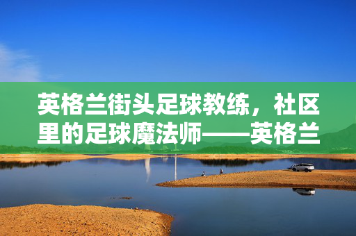 英格兰街头足球教练，社区里的足球魔法师——英格兰民间足球教练的热爱与传承，英格兰街头足球教练，社区里的足球魔法师——英格兰民间足球教练的热爱与传承
