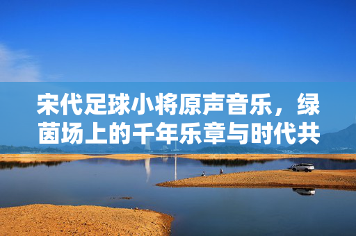 宋代足球小将原声音乐，绿茵场上的千年乐章与时代共鸣，宋代足球小将原声音乐，绿茵场上的千年乐章与时代共鸣