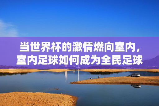 当世界杯的激情燃向室内，室内足球如何成为全民足球狂欢的新载体，当世界杯的激情燃向室内，室内足球如何成为全民足球狂欢的新载体