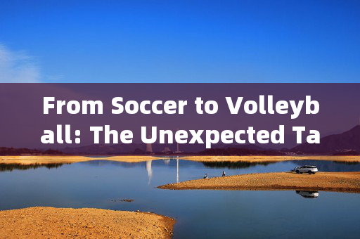 From Soccer to Volleyball: The Unexpected Talents of Football Players，From Soccer to Volleyball: The Unexpected Talents of Football Players