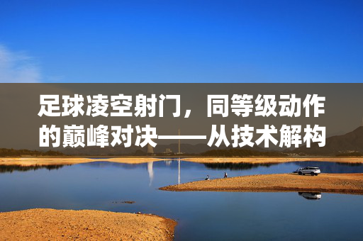 足球凌空射门，同等级动作的巅峰对决——从技术解构到赛场演绎的深度解析，足球凌空射门，同等级动作的巅峰对决——技术解构与赛场演绎的深度解析