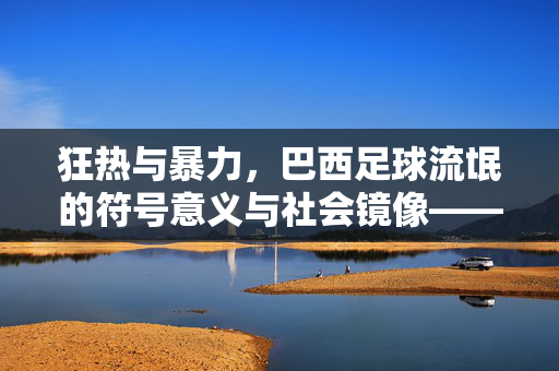 狂热与暴力，巴西足球流氓的符号意义与社会镜像——论绿茵场上的激情与乱象，狂热与暴力，巴西足球流氓的符号意义与社会镜像——论绿茵场上的激情与乱象