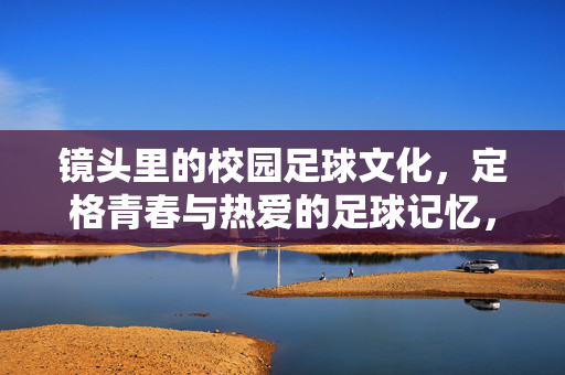 镜头里的校园足球文化，定格青春与热爱的足球记忆，镜头里的校园足球文化，定格青春与热爱的足球记忆