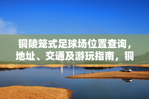 铜陵笼式足球场位置查询，地址、交通及游玩指南，铜陵笼式足球场位置查询，地址、交通及游玩指南