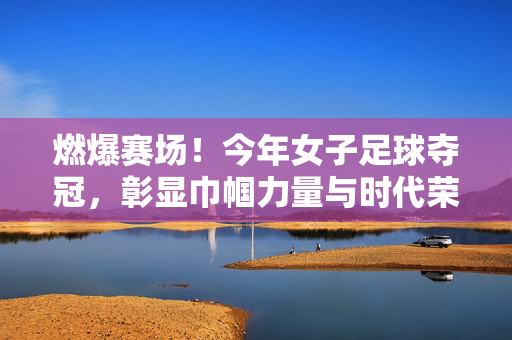 燃爆赛场！今年女子足球夺冠，彰显巾帼力量与时代荣光，燃爆赛场！女子足球夺冠，彰显巾帼力量与时代荣光