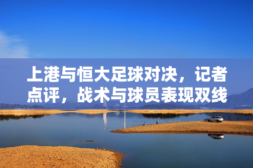 上港与恒大足球对决，记者点评，战术与球员表现双线剖析，上港与恒大足球对决，战术与球员表现双线剖析