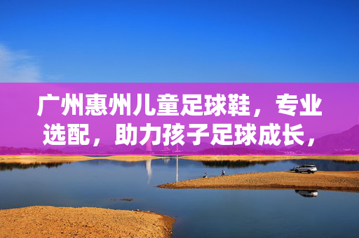 广州惠州儿童足球鞋，专业选配，助力孩子足球成长，广州惠州儿童足球鞋专业选配，助力孩子足球成长