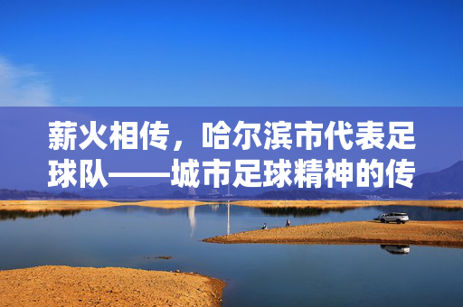 薪火相传，哈尔滨市代表足球队——城市足球精神的传承者与践行者，薪火相传，哈尔滨市代表足球队——城市足球精神的传承者与践行者