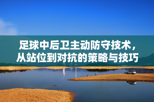 足球中后卫主动防守技术，从站位到对抗的策略与技巧解析，足球中后卫主动防守技术，从站位到对抗的策略与技巧解析