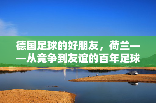 德国足球的好朋友，荷兰——从竞争到友谊的百年足球情缘，德国足球的好朋友，荷兰——从竞争到友谊的百年足球情缘