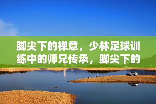 脚尖下的禅意，少林足球训练中的师兄传承，脚尖下的禅意，少林足球训练中的师兄传承