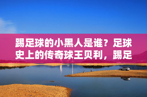 踢足球的小黑人是谁？足球史上的传奇球王贝利，踢足球的小黑人是谁？足球史上的传奇球王贝利