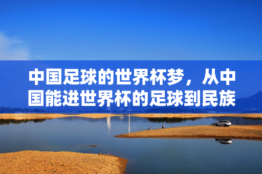 中国足球的世界杯梦，从中国能进世界杯的足球到民族荣耀的象征，中国足球的世界杯梦，从能进世界杯的足球到民族荣耀的象征