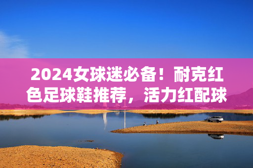 2024女球迷必备！耐克红色足球鞋推荐，活力红配球，时尚与性能双重在线
