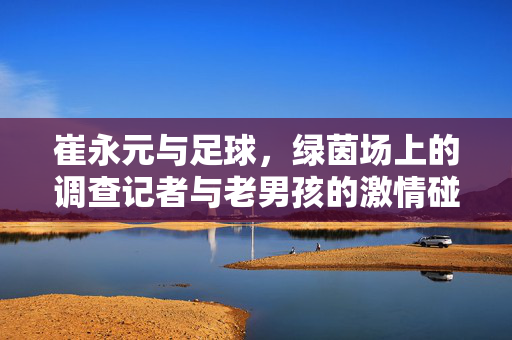 崔永元与足球，绿茵场上的调查记者与老男孩的激情碰撞，崔永元与足球，调查记者的绿茵场激情碰撞