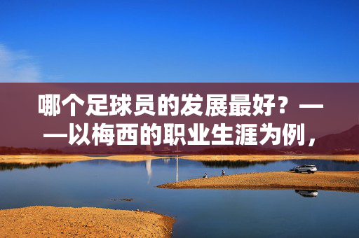 哪个足球员的发展最好？——以梅西的职业生涯为例，剖析其如何成为足球史上发展最好的球员，哪个足球员的发展最好？——以梅西的职业生涯为例，剖析其如何成为足球史上发展最好的球员