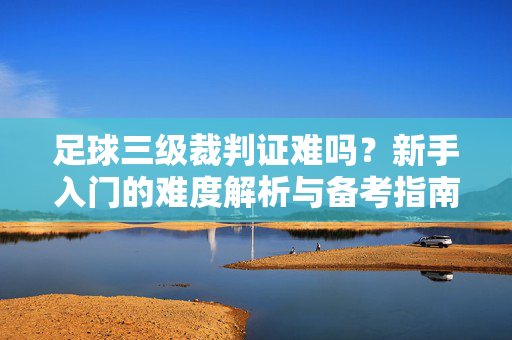 足球三级裁判证难吗？新手入门的难度解析与备考指南，足球三级裁判证难吗？新手入门的难度解析与备考指南