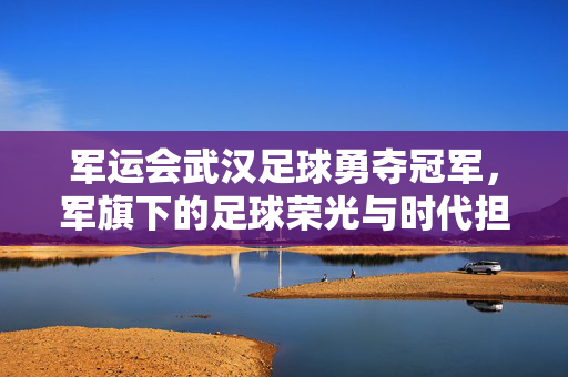军运会武汉足球勇夺冠军，军旗下的足球荣光与时代担当