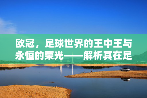 欧冠，足球世界的王中王与永恒的荣光——解析其在足球届的核心地位，欧冠，足球世界的王中王与永恒的荣光——解析其在足球届的核心地位