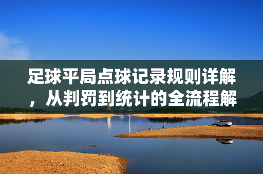 足球平局点球记录规则详解，从判罚到统计的全流程解析，足球平局点球记录规则详解，从判罚到统计的全流程解析