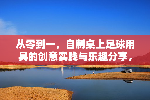 从零到一，自制桌上足球用具的创意实践与乐趣分享，从零到一，自制桌上足球用具的创意实践与乐趣分享