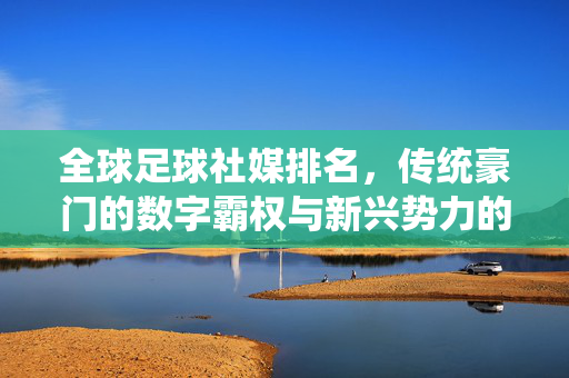 全球足球社媒排名，传统豪门的数字霸权与新兴势力的崛起，全球足球社媒排名，传统豪门的数字霸权与新兴势力的崛起