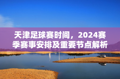 天津足球赛时间，2024赛季赛事安排及重要节点解析，天津足球赛时间，2024赛季赛事安排及重要节点解析