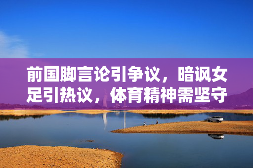 前国脚言论引争议，暗讽女足引热议，体育精神需坚守，前国脚言论暗讽女足引争议，体育精神需坚守