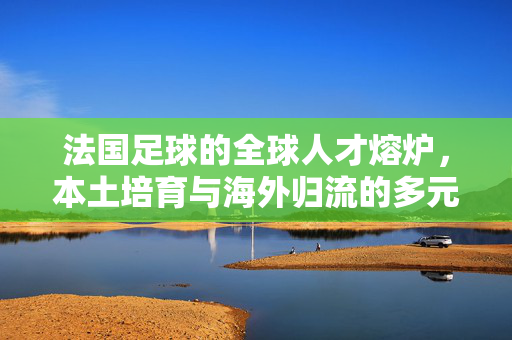 法国足球的全球人才熔炉，本土培育与海外归流的多元力量汇聚，法国足球的全球人才熔炉，本土培育与海外归流的多元力量汇聚
