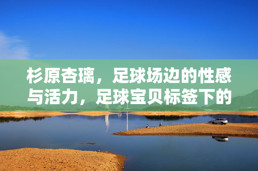 杉原杏璃，足球场边的性感与活力，足球宝贝标签下的璀璨星途，杉原杏璃，足球场边的性感活力与璀璨星途