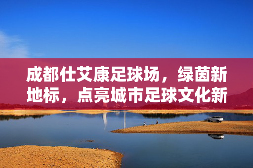 成都仕艾康足球场，绿茵新地标，点亮城市足球文化新篇章