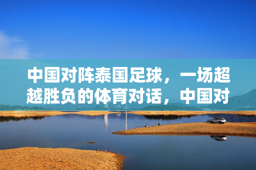 中国对阵泰国足球，一场超越胜负的体育对话，中国对阵泰国足球，一场超越胜负的体育对话