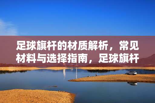 足球旗杆的材质解析，常见材料与选择指南，足球旗杆的材质解析，常见材料与选择指南