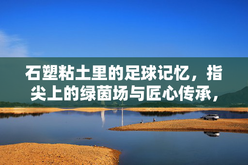石塑粘土里的足球记忆，指尖上的绿茵场与匠心传承，石塑粘土里的足球记忆，指尖上的绿茵场与匠心传承