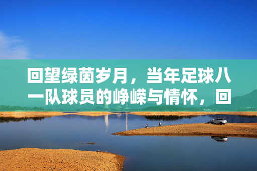 回望绿茵岁月，当年足球八一队球员的峥嵘与情怀，回望绿茵岁月，当年足球八一队球员的峥嵘与情怀
