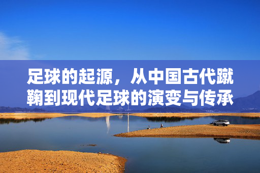 足球的起源，从中国古代蹴鞠到现代足球的演变与传承