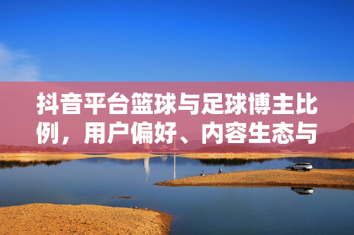 抖音平台篮球与足球博主比例，用户偏好、内容生态与生态平衡的探析，抖音平台篮球与足球博主比例、用户偏好及内容生态平衡探析