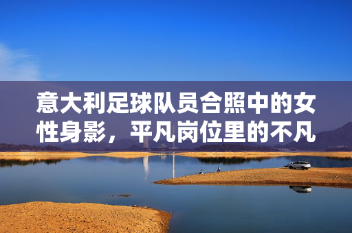 意大利足球队员合照中的女性身影，平凡岗位里的不凡坚守，与团队共赴荣耀，意大利足球队合照里的女性身影，平凡岗位的坚守，与团队共赴荣耀