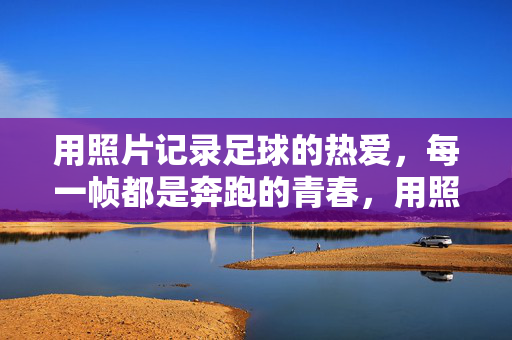 用照片记录足球的热爱，每一帧都是奔跑的青春，用照片记录足球的热爱，每一帧都是奔跑的青春