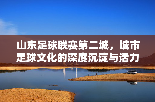山东足球联赛第二城，城市足球文化的深度沉淀与活力迸发，山东足球联赛第二城，城市足球文化的深度沉淀与活力迸发