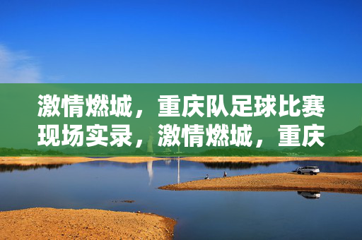 激情燃城，重庆队足球比赛现场实录，激情燃城，重庆队足球比赛现场实录