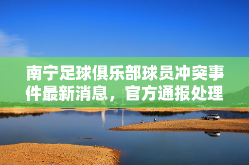南宁足球俱乐部球员冲突事件最新消息，官方通报处理决定，相关球员被停赛，南宁足球俱乐部球员冲突事件官方通报，相关球员被停赛