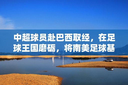 中超球员赴巴西取经，在足球王国磨砺，将南美足球基因注入中国足球血脉