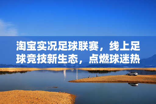 淘宝实况足球联赛，线上足球竞技新生态，点燃球迷热情与商业活力，淘宝实况足球联赛，线上足球竞技新生态，点燃球迷热情与商业活力