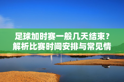 足球加时赛一般几天结束？解析比赛时间安排与常见情况，足球加时赛一般几天结束？解析比赛时间安排与常见情况