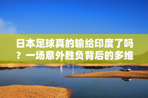 日本足球真的输给印度了吗？一场意外胜负背后的多维度解读，日本足球真的输给印度了吗？一场意外胜负背后的多维度解读