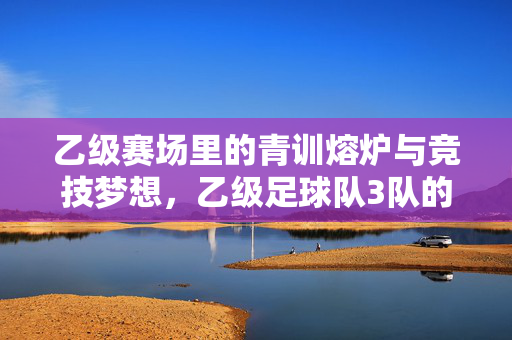 乙级赛场里的青训熔炉与竞技梦想，乙级足球队3队的崛起与传承，乙级赛场里的青训熔炉与竞技梦想，3队的崛起与传承
