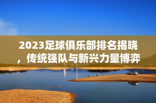 2023足球俱乐部排名揭晓，传统强队与新兴力量博弈，排名背后折射足球格局新变化，2023足球俱乐部排名揭晓，传统强队与新兴力量博弈，折射足球格局新变化