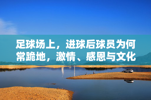 足球场上，进球后球员为何常跪地，激情、感恩与文化的共鸣，足球场上进球后球员跪地，激情、感恩与文化的共鸣